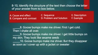 8-10, Identify the structure of the text then choose the letter
of your answer from to box below.
A. Cause and effect
B. Compare and contrast
C. Sequence
D. Problem and Solution
E. Description
F. Example
______8. Goose bumps make me shiver. First I get cold.
Then I shake all over.
______9. Goose bumps make me shiver. I get little bumps on
my skin. They look like sesame seeds
______10. Goose bumps make me shiver. But they disappear
as soon as I cover up with a jacket or sweater
 