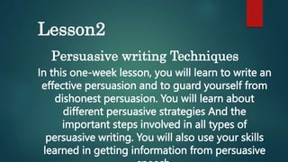 Lesson2
Persuasive writing Techniques
In this one-week lesson, you will learn to write an
effective persuasion and to guard yourself from
dishonest persuasion. You will learn about
different persuasive strategies And the
important steps involved in all types of
persuasive writing. You will also use your skills
learned in getting information from persuasive
 