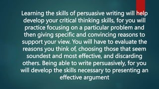 Learning the skills of persuasive writing will help
develop your critical thinking skills, for you will
practice focusing on a particular problem and
then giving specific and convincing reasons to
support your view. You will have to evaluate the
reasons you think of, choosing those that seem
soundest and most effective, and discarding
others. Being able to write persuasively, for you
will develop the skills necessary to presenting an
effective argument
 