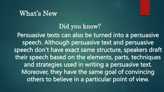 What’s New
Did you know?
Persuasive texts can also be turned into a persuasive
speech. Although persuasive text and persuasive
speech don’t have exact same structure, speakers draft
their speech based on the elements, parts, techniques
and strategies used in writing a persuasive text.
Moreover, they have the same goal of convincing
others to believe in a particular point of view.
 