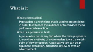 What is it
What is persuasion?
Persuasion is a technique that is used to present ideas
in order to influence the audience or to convince the to
perform a certain action
What Is a persuasive text?
A persuasive text is any text where the main purpose is
to convince, motivate, or move readers toward a certain
point of view or opinion. A persuasive text can be an
argument, exposition, discussion, review or even an
advertisement.
 