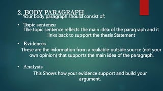 2. BODY PARAGRAPH
Your body paragraph should consist of:
• Topic sentence
The topic sentence reflects the main idea of the paragraph and it
links back to support the thesis Statement
• Evidences
These are the information from a realiable outside source (not your
own opinion) that supports the main idea of the paragraph.
• Analysis
This Shows how your evidence support and build your
argument.
 