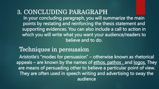 3. CONCLUDING PARAGRAPH
In your concluding paragraph, you will summarize the main
points by restating and reinforcing the thesis statement and
supporting evidences. You can also include a call to action in
which you will write what you want your audience/readers to
believe and to do.
Techniques in persuasion
Aristotle’s “modes for persuasion” – otherwise known as rhetorical
appeals – are known by the names of ethos, pathos , and logos. They
are means of persuading other to believe a particular point of view.
They are often used in speech writing and advertising to sway the
audience
 