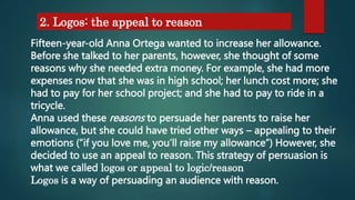 2. Logos: the appeal to reason
Fifteen-year-old Anna Ortega wanted to increase her allowance.
Before she talked to her parents, however, she thought of some
reasons why she needed extra money. For example, she had more
expenses now that she was in high school; her lunch cost more; she
had to pay for her school project; and she had to pay to ride in a
tricycle.
Anna used these reasons to persuade her parents to raise her
allowance, but she could have tried other ways – appealing to their
emotions (“if you love me, you’ll raise my allowance”) However, she
decided to use an appeal to reason. This strategy of persuasion is
what we called logos or appeal to logic/reason
Logos is a way of persuading an audience with reason.
 