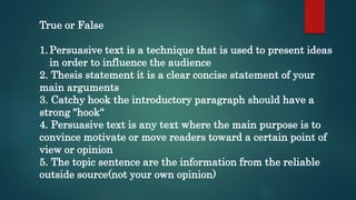 True or False
1.Persuasive text is a technique that is used to present ideas
in order to influence the audience
2. Thesis statement it is a clear concise statement of your
main arguments
3. Catchy hook the introductory paragraph should have a
strong "hook“
4. Persuasive text is any text where the main purpose is to
convince motivate or move readers toward a certain point of
view or opinion
5. The topic sentence are the information from the reliable
outside source(not your own opinion)
 