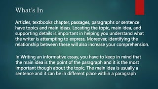 What’s In
Articles, textbooks chapter, passages, paragraphs or sentence
have topics and main ideas. Locating the topic, main idea, and
supporting details is important in helping you understand what
the writer is attempting to express, Moreover, identifying the
relationship between these will also increase your comprehension.
In Writing an informative essay, you have to keep in mind that
the main idea is the point of the paragraph and it is the most
important though about the topic. The main idea is usually a
sentence and it can be in different place within a paragraph
 