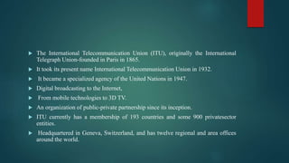  The International Telecommunication Union (ITU), originally the International
Telegraph Union-founded in Paris in 1865.
 It took its present name International Telecommunication Union in 1932.
 It became a specialized agency of the United Nations in 1947.
 Digital broadcasting to the Internet,
 From mobile technologies to 3D TV.
 An organization of public-private partnership since its inception.
 ITU currently has a membership of 193 countries and some 900 privatesector
entities.
 Headquartered in Geneva, Switzerland, and has twelve regional and area offices
around the world.
 
