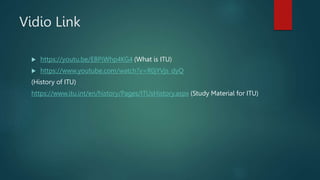 Vidio Link
 https://youtu.be/EBPiWhp4KG4 (What is ITU)
 https://www.youtube.com/watch?v=R0jYVjs_dyQ
(History of ITU)
https://www.itu.int/en/history/Pages/ITUsHistory.aspx (Study Material for ITU)
 