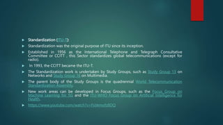  Standardization (ITU-T):
 Standardization was the original purpose of ITU since its inception.
 Established in 1956 as the International Telephone and Telegraph Consultative
Committee or CCITT , this Sector standardizes global telecommunications (except for
radio).
 In 1993, the CCITT became the ITU-T.
 The Standardization work is undertaken by Study Groups, such as Study Group 13 on
Networks and Study Group 16 on Multimedia.
 The parent body of the Study Groups is the quadrennial World Telecommunication
Standardization Assembly.
 New work areas can be developed in Focus Groups, such as the Focus Group on
Machine Learning for 5G and the ITU-WHO Focus Group on Artificial Intelligence for
Health.
 https://www.youtube.com/watch?v=FsVemofz8DQ
 