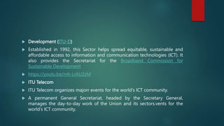  Development (ITU-D)
 Established in 1992, this Sector helps spread equitable, sustainable and
affordable access to information and communication technologies (ICT). It
also provides the Secretariat for the Broadband Commission for
Sustainable Development
 https://youtu.be/mh-LvltU2zM
 ITU Telecom
 ITU Telecom organizes majorr events for the world's ICT community.
 A permanent General Secretariat, headed by the Secretary General,
manages the day-to-day work of the Union and its sectors.vents for the
world's ICT community.
 