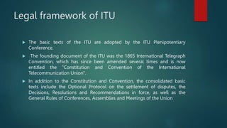 Legal framework of ITU
 The basic texts of the ITU are adopted by the ITU Plenipotentiary
Conference.
 The founding document of the ITU was the 1865 International Telegraph
Convention, which has since been amended several times and is now
entitled the "Constitution and Convention of the International
Telecommunication Union".
 In addition to the Constitution and Convention, the consolidated basic
texts include the Optional Protocol on the settlement of disputes, the
Decisions, Resolutions and Recommendations in force, as well as the
General Rules of Conferences, Assemblies and Meetings of the Union
 
