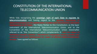 CONSTITUTION OF THE INTERNATIONAL
TELECOMMUNICATION UNION
While fully recognizing the sovereign right of each State to regulate its
telecommunication and having regard to the growing importance of
telecommunication for the preservation of peace and the economic and social
development of all States, the States Parties to this Constitution, as the basic
instrument of the International Telecommunication Union, and to the
Convention of the International Telecommunication Union (hereinafter
referred to as "the Convention") which complements it, with the object of
facilitating peaceful relations, international cooperation among peoples and
economic and social development by means of efficient telecommunication
services, have agreed as follows:
 