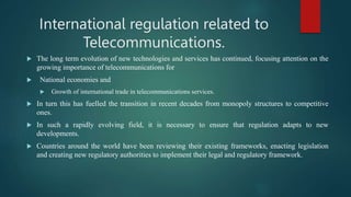 International regulation related to
Telecommunications.
 The long term evolution of new technologies and services has continued, focusing attention on the
growing importance of telecommunications for
 National economies and
 Growth of international trade in telecommunications services.
 In turn this has fuelled the transition in recent decades from monopoly structures to competitive
ones.
 In such a rapidly evolving field, it is necessary to ensure that regulation adapts to new
developments.
 Countries around the world have been reviewing their existing frameworks, enacting legislation
and creating new regulatory authorities to implement their legal and regulatory framework.
 