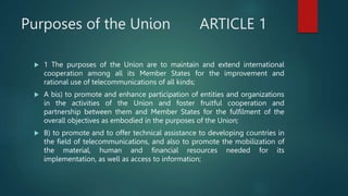 Purposes of the Union ARTICLE 1
 1 The purposes of the Union are to maintain and extend international
cooperation among all its Member States for the improvement and
rational use of telecommunications of all kinds;
 A bis) to promote and enhance participation of entities and organizations
in the activities of the Union and foster fruitful cooperation and
partnership between them and Member States for the fulfilment of the
overall objectives as embodied in the purposes of the Union;
 B) to promote and to offer technical assistance to developing countries in
the field of telecommunications, and also to promote the mobilization of
the material, human and financial resources needed for its
implementation, as well as access to information;
 