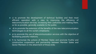  c) to promote the development of technical facilities and their most
efficient operation with a view to improving the efficiency of
telecommunication services, increasing their usefulness and making them,
so far as possible, generally available to the public;
 d) to promote the extension of the benefits of the new telecommunication
technologies to all the world’s inhabitants;
 e) to promote the use of telecommunication services with the objective of
facilitating peaceful relations;
 f) to harmonize the actions of Member States and promote fruitful and
constructive cooperation and partnership between Member States and
Sector Members in the attainment of those ends;
 