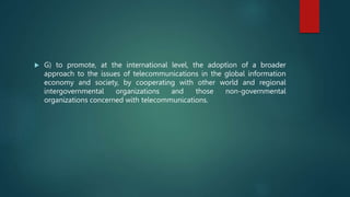  G) to promote, at the international level, the adoption of a broader
approach to the issues of telecommunications in the global information
economy and society, by cooperating with other world and regional
intergovernmental organizations and those non-governmental
organizations concerned with telecommunications.
 