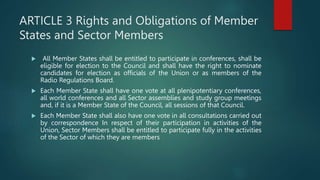 ARTICLE 3 Rights and Obligations of Member
States and Sector Members
 All Member States shall be entitled to participate in conferences, shall be
eligible for election to the Council and shall have the right to nominate
candidates for election as officials of the Union or as members of the
Radio Regulations Board.
 Each Member State shall have one vote at all plenipotentiary conferences,
all world conferences and all Sector assemblies and study group meetings
and, if it is a Member State of the Council, all sessions of that Council.
 Each Member State shall also have one vote in all consultations carried out
by correspondence In respect of their participation in activities of the
Union, Sector Members shall be entitled to participate fully in the activities
of the Sector of which they are members
 