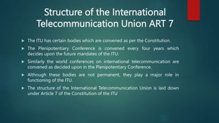 Structure of the International
Telecommunication Union ART 7
 The ITU has certain bodies which are convened as per the Constitution.
 The Plenipotentiary Conference is convened every four years which
decides upon the future mandates of the ITU.
 Similarly the world conferences on international telecommunication are
convened as decided upon in the Plenipotentiary Conference.
 Although these bodies are not permanent, they play a major role in
functioning of the ITU.
 The structure of the International Telecommunication Union is laid down
under Article 7 of the Constitution of the ITU
 