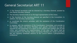 General Secretariat ART 11
 1) The General Secretariat shall be directed by a Secretary-General, assisted by
one Deputy Secretary General.
 The Secretary-General shall act as the legal representative of the Union.
 2) The functions of the Secretary-General are specified in the Convention. In
addition, the Secretary General shall:
 a) coordinate the Union’s activities, with the assistance of the Coordination
Committee;
 b) prepare, with the assistance of the Coordination Committee, and provide to
the Member States and Sector Members, such specific information as may be
required for the preparation of a report on the policies and strategic plan for the
Union, and coordinate the implementation of the plan; this report shall be
communicated to the Member States and Sector Members for review during the
last two regularly scheduled sessions of the Council before a plenipotentiary
conference;
 
