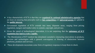  A key characteristic of ICTs is that they are regulated by national administrative agencies that
are keen on ensuring that principles such as fair competition and universal access are upheld in
the public interest.
 Government regulation of ICTs extends into many disparate areas, ranging from pricing
regulation, mergers and market entry to content, copyright, and privacy.
 Given the speed of technological innovation, it is not surprising that the substance of ICT
regulation has had to evolve rapidly.
 The liberalization of ICT markets has stimulated cumulative interacting innovations in products,
services and technologies with a general convergence or blurring of distinctions between
platforms, products and services.
 These developments necessitate some form of regulatory response to keep them in check.
 