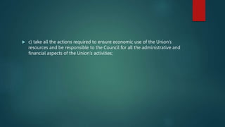  c) take all the actions required to ensure economic use of the Union’s
resources and be responsible to the Council for all the administrative and
financial aspects of the Union’s activities;
 