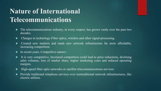Nature of International
Telecommunications
 The telecommunications industry, in every respect, has grown vastly over the past two
decades.
 Changes in technology-Fiber optics, wireless and other signal-processing.
 Created new markets and made new network infrastructure far more affordable,
increasing competition.
 In recent years. Competitive nature:-
 It is very competitive, Increased competition could lead to price reductions, declining
sales volumes, loss of market share, higher marketing costs and reduced operating
margins.
 High-speed fiber optic networks or satellite telecommunications services.
 Provide traditional telephone services over nontraditional network infrastructures, like
electric utilities.
 