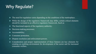 Why Regulate?
 The need for regulation varies depending on the conditions of the marketplace.
 While the design of the regulatory framework may differ, certain critical elements
should be included in an effective regulatory framework, Such as
 The functional aspects of the regulatory authority;
 Decision-making processes;
 Accountability;
 Consumer protection,
 Dispute resolution and enforcement powers.
 Consideration and proper implementation of these features are key elements for
creating an enabling environment for development of the sector and for increased
consumer welfare.
 