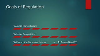 Goals of Regulation
To Avoid Market Failure
To foster Competition
To Protect the Consumer Interest and To Ensure New ICT
 