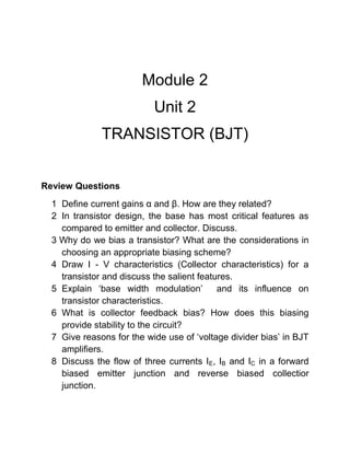 Module 2
Unit 2
TRANSISTOR (BJT)
Review Questions
1 Define current gains α and β. How are they related?
2 In transistor design, the base has most critical features as
compared to emitter and collector. Discuss.
3 Why do we bias a transistor? What are the considerations in
choosing an appropriate biasing scheme?
4 Draw I - V characteristics (Collector characteristics) for a
transistor and discuss the salient features.
5 Explain ‘base width modulation’ and its influence on
transistor characteristics.
6 What is collector feedback bias? How does this biasing
provide stability to the circuit?
7 Give reasons for the wide use of ‘voltage divider bias’ in BJT
amplifiers.
8 Discuss the flow of three currents IE, IB and IC in a forward
biased emitter junction and reverse biased collectior
junction.
 