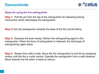 Demonstrate
Steps for using the fire extinguisher
Step 1: Pull the pin from the top of the extinguisher for releasing locking
mechanism which discharges the extinguisher.
Step 2: Aim the extinguisher towards the base of the fire not the flame.
Step 3: Squeeze the lever slowly. Deliver the extinguishing agent in the
extinguisher. When the lever of extinguisher is released, the discharge of
extinguishing agent stops.
Step 4: Sweep from side to side. Move the fire extinguisher to and fro by sweeping
motion until the fire is under control. Operate the extinguisher from a safe distance.
Move towards the fire when it starts to reduce.
19
 