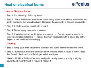 Heat or electrical burns
Heat or Electrical Burns
• Step 1: Cool burning of skin by water.
• Step 2: Place the burned area under cold running water if the skin is not broken and
gently compress the wound by hand. Bandage the wound by a dry and clean cloth.
• Step 3: If blister appear, don’t try to break it.
• Step 4: Do not apply ointments or creams.
• Step 5: If skin is cracked, or if injuries are severe: • Do not clean the wound or
remove embedded clothing. • Cover the injury insecurely with a clean, dry cloth. •
Expect shock and treat accordingly.
Choking
• Step 1: Wrap your arms around the stomach and stand directly behind the victim.
• Step 2: Just above the navel and well below the ribs, make a fist by a hand. Place
that fist with the thumb and forefinger side toward you.
• Step 3: Hold the fist by other hand and pull it rapidly towards you by a slightly
upward and inward thrust. If required, repeat it.
26
 