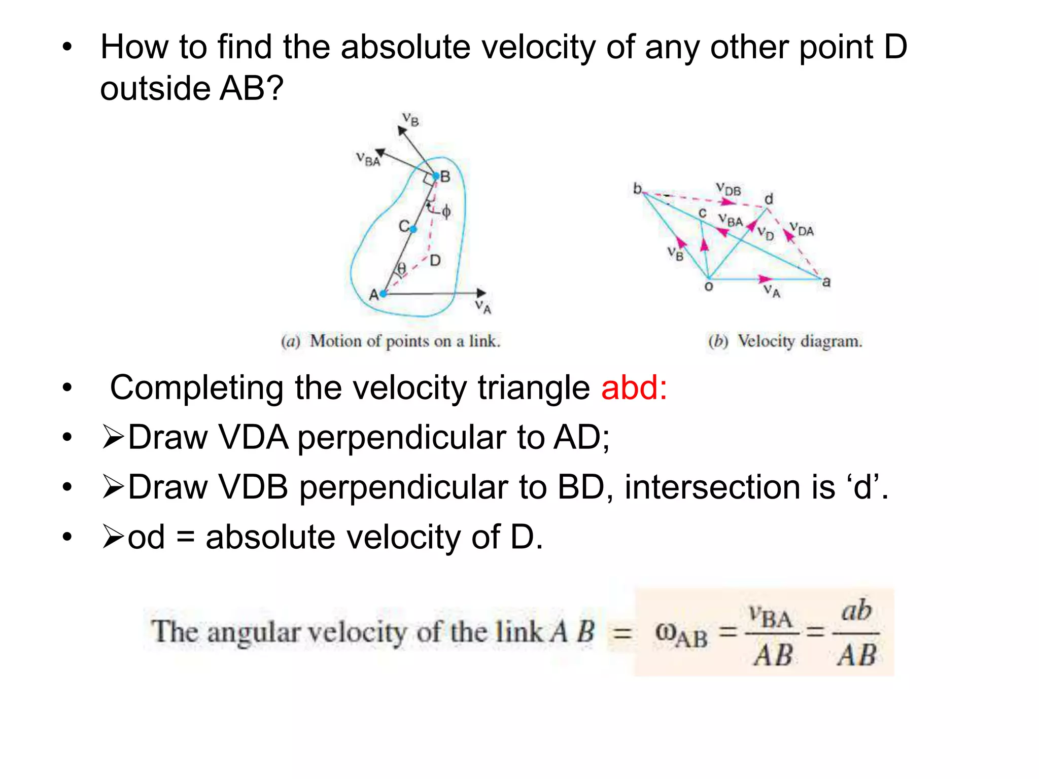 • How to find the absolute velocity of any other point D
outside AB?
• Completing the velocity triangle abd:
• Draw VDA perpendicular to AD;
• Draw VDB perpendicular to BD, intersection is ‘d’.
• od = absolute velocity of D.
 