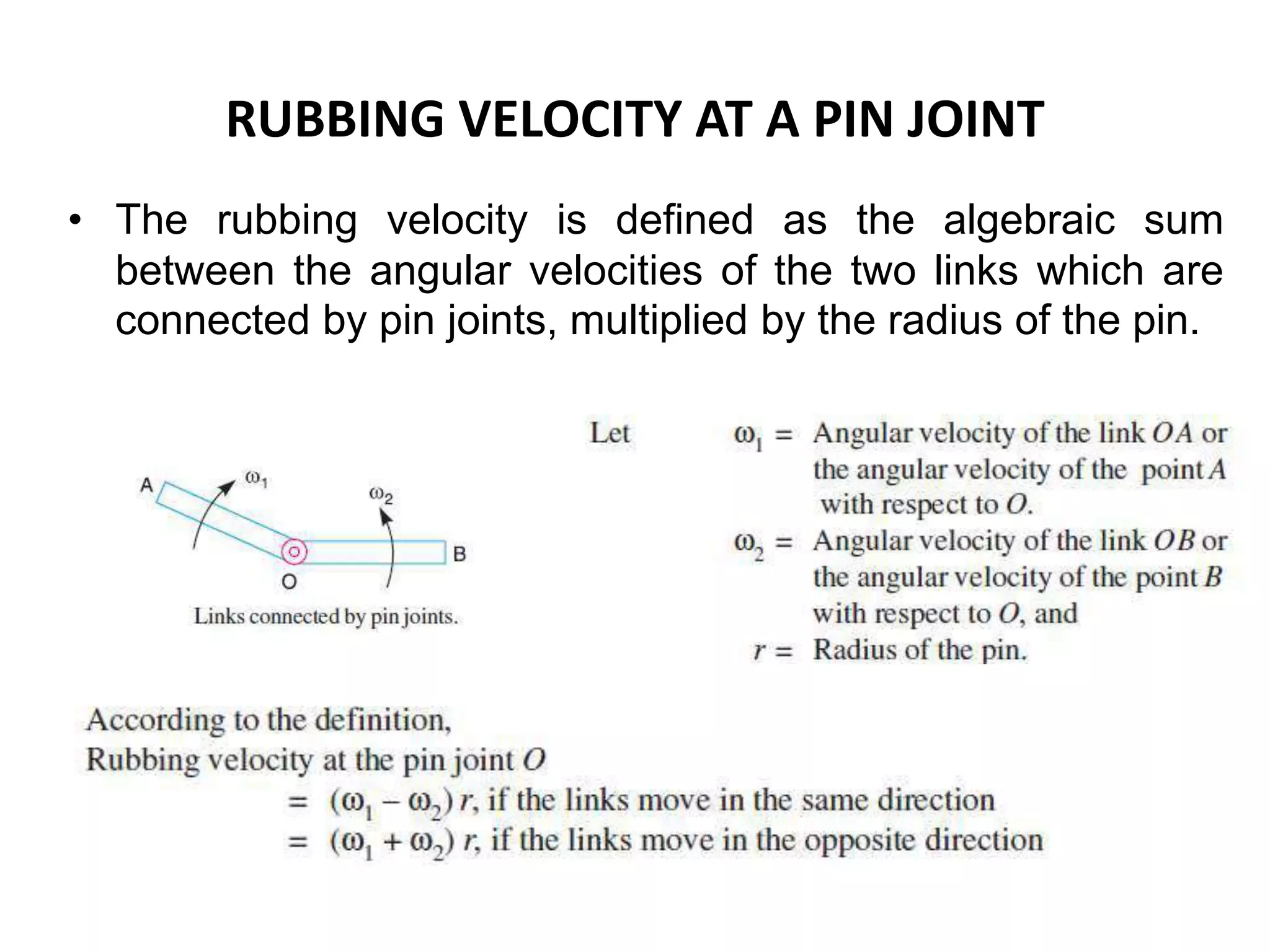 RUBBING VELOCITY AT A PIN JOINT
• The rubbing velocity is defined as the algebraic sum
between the angular velocities of the two links which are
connected by pin joints, multiplied by the radius of the pin.
 