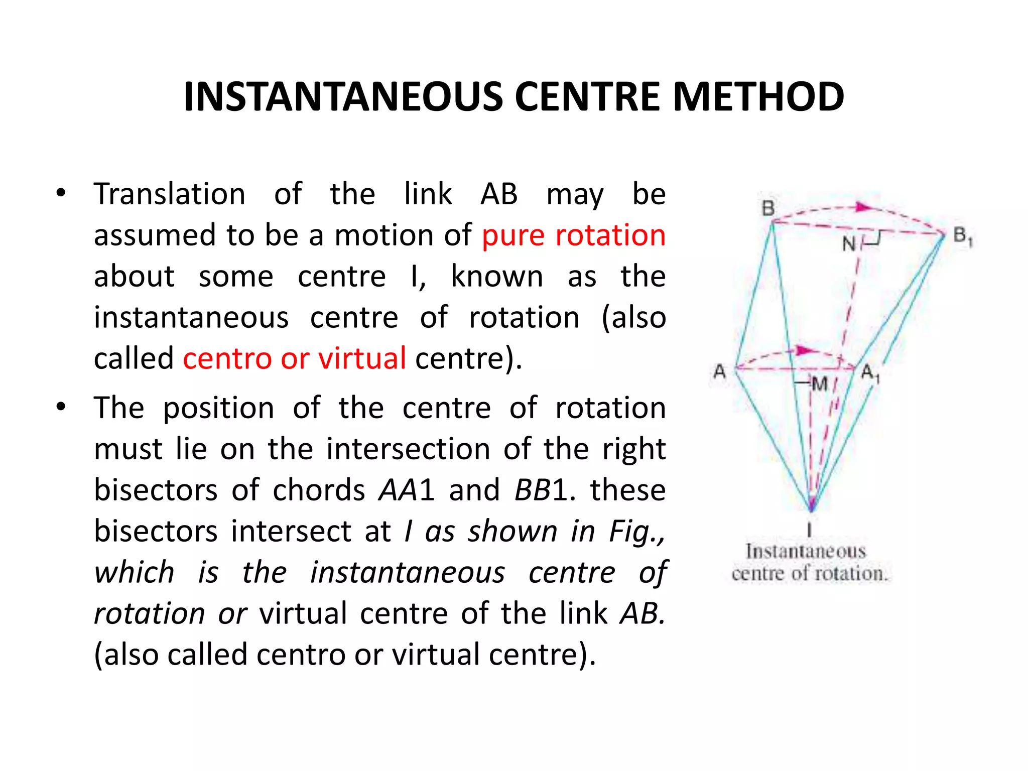 INSTANTANEOUS CENTRE METHOD
• Translation of the link AB may be
assumed to be a motion of pure rotation
about some centre I, known as the
instantaneous centre of rotation (also
called centro or virtual centre).
• The position of the centre of rotation
must lie on the intersection of the right
bisectors of chords AA1 and BB1. these
bisectors intersect at I as shown in Fig.,
which is the instantaneous centre of
rotation or virtual centre of the link AB.
(also called centro or virtual centre).
 