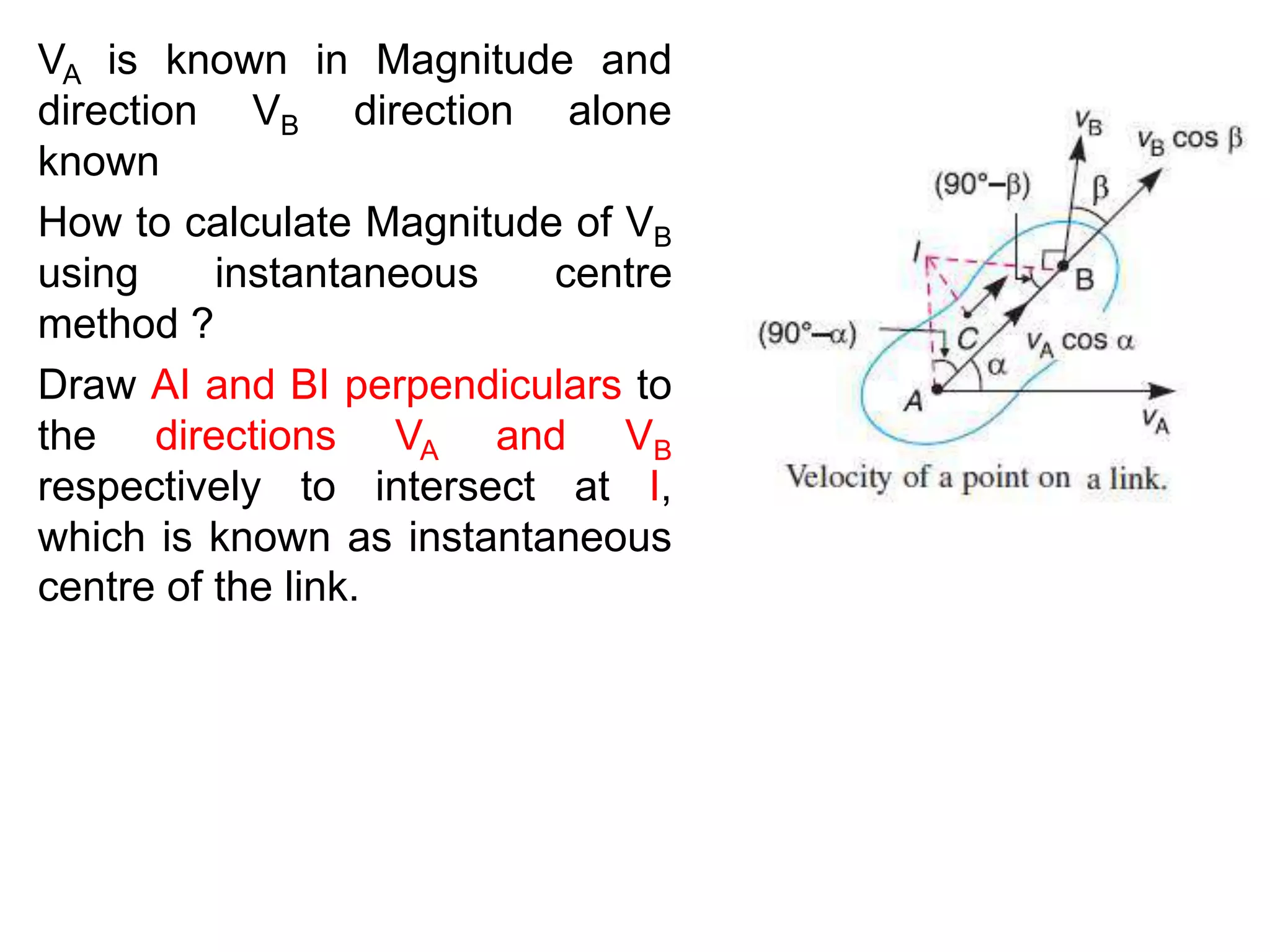 VA is known in Magnitude and
direction VB direction alone
known
How to calculate Magnitude of VB
using instantaneous centre
method ?
Draw AI and BI perpendiculars to
the directions VA and VB
respectively to intersect at I,
which is known as instantaneous
centre of the link.
 