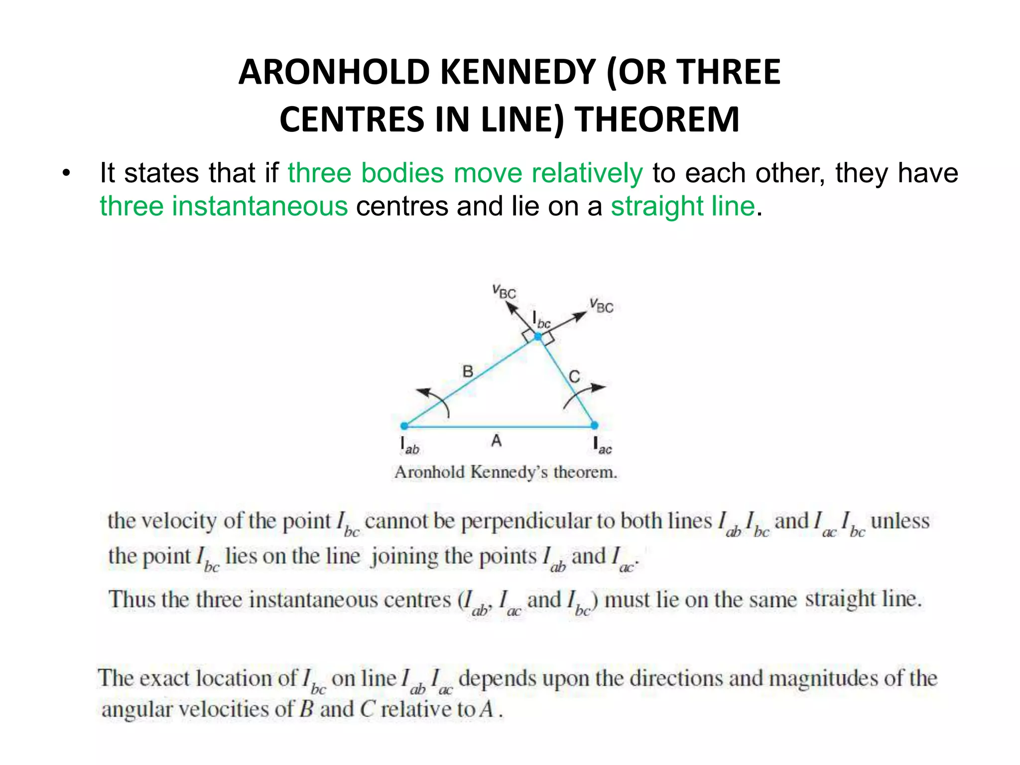 ARONHOLD KENNEDY (OR THREE
CENTRES IN LINE) THEOREM
• It states that if three bodies move relatively to each other, they have
three instantaneous centres and lie on a straight line.
 