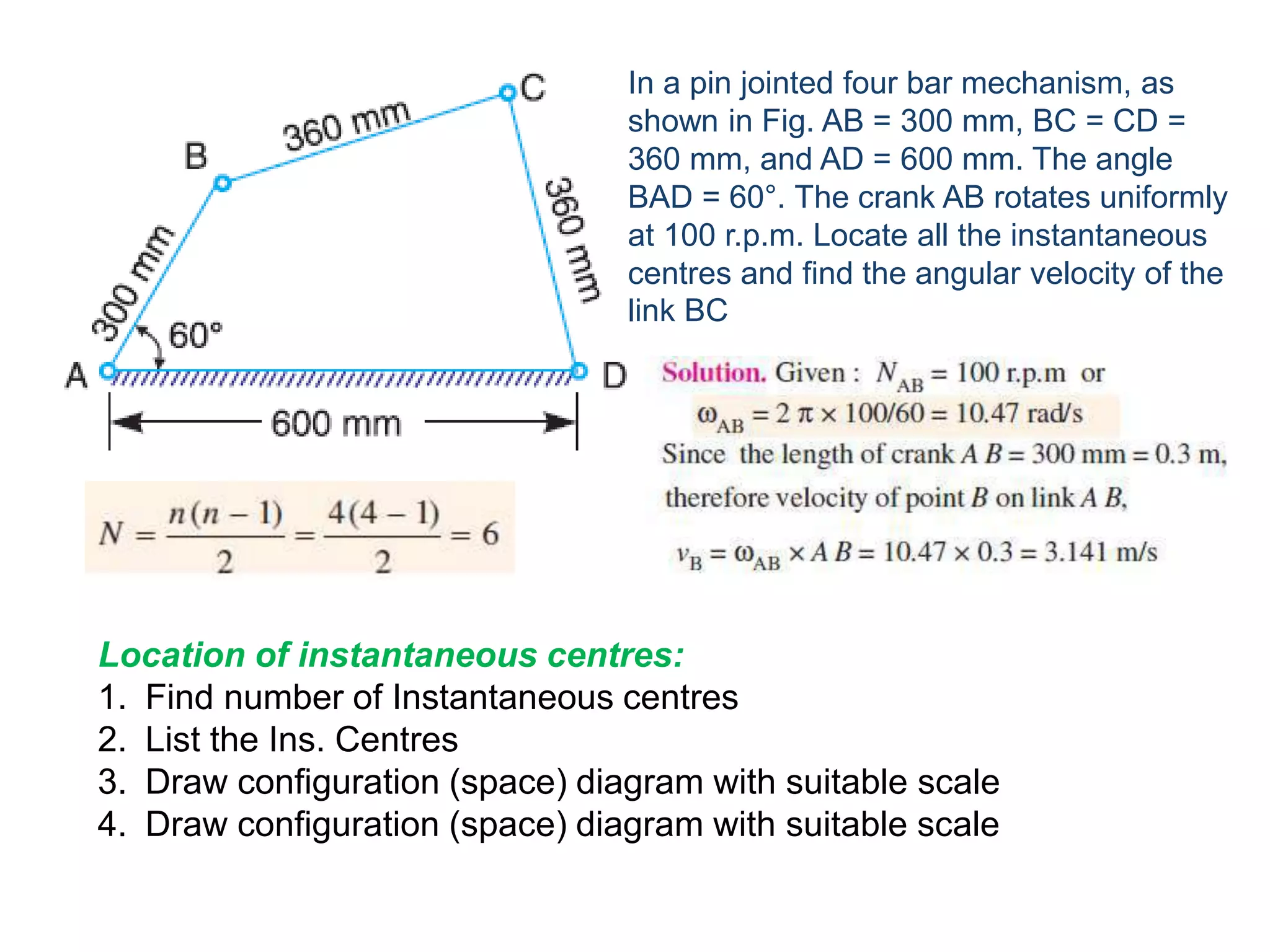 In a pin jointed four bar mechanism, as
shown in Fig. AB = 300 mm, BC = CD =
360 mm, and AD = 600 mm. The angle
BAD = 60°. The crank AB rotates uniformly
at 100 r.p.m. Locate all the instantaneous
centres and find the angular velocity of the
link BC
Location of instantaneous centres:
1. Find number of Instantaneous centres
2. List the Ins. Centres
3. Draw configuration (space) diagram with suitable scale
4. Draw configuration (space) diagram with suitable scale
 