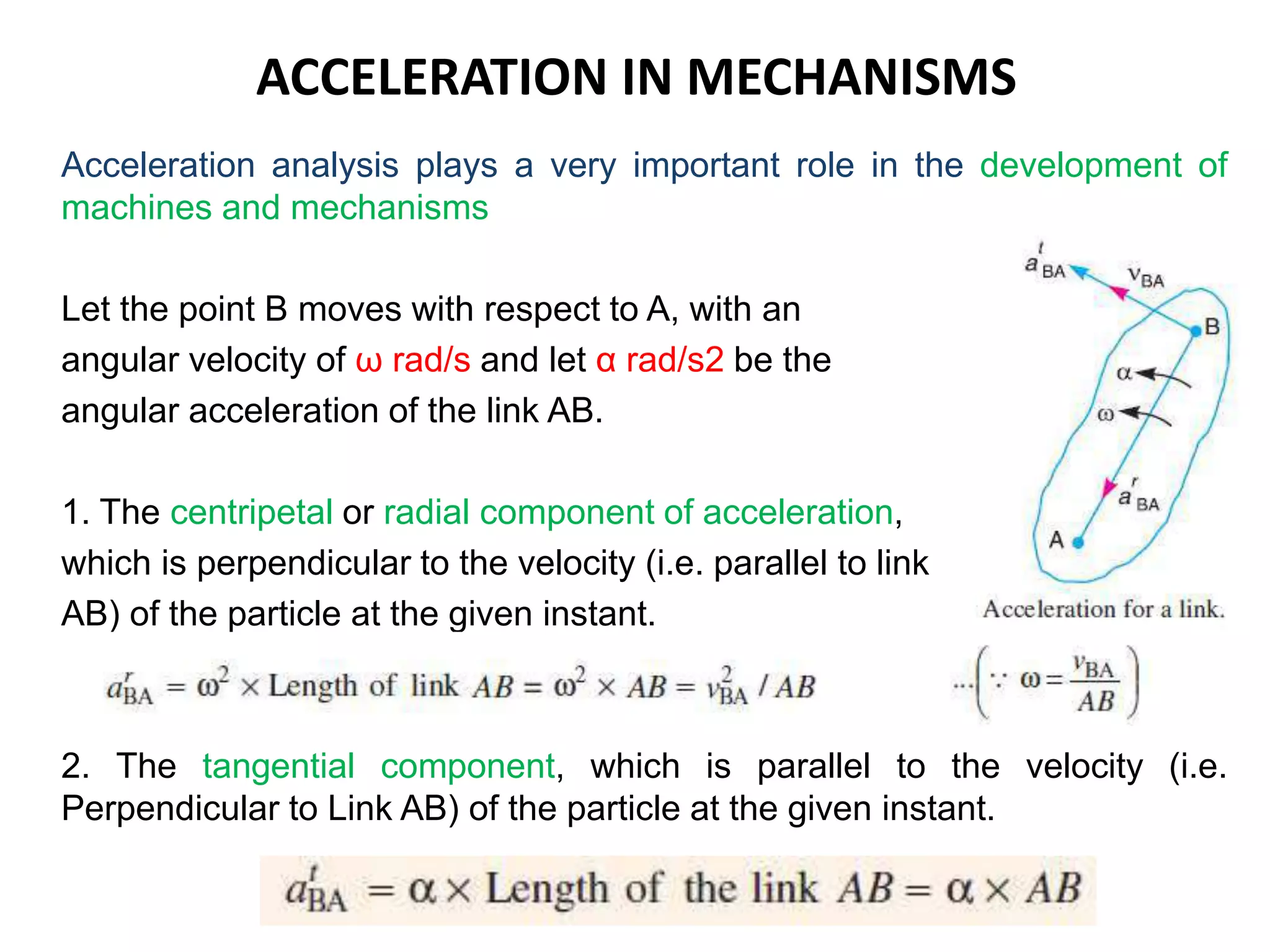 ACCELERATION IN MECHANISMS
Acceleration analysis plays a very important role in the development of
machines and mechanisms
Let the point B moves with respect to A, with an
angular velocity of ω rad/s and let α rad/s2 be the
angular acceleration of the link AB.
1. The centripetal or radial component of acceleration,
which is perpendicular to the velocity (i.e. parallel to link
AB) of the particle at the given instant.
2. The tangential component, which is parallel to the velocity (i.e.
Perpendicular to Link AB) of the particle at the given instant.
 