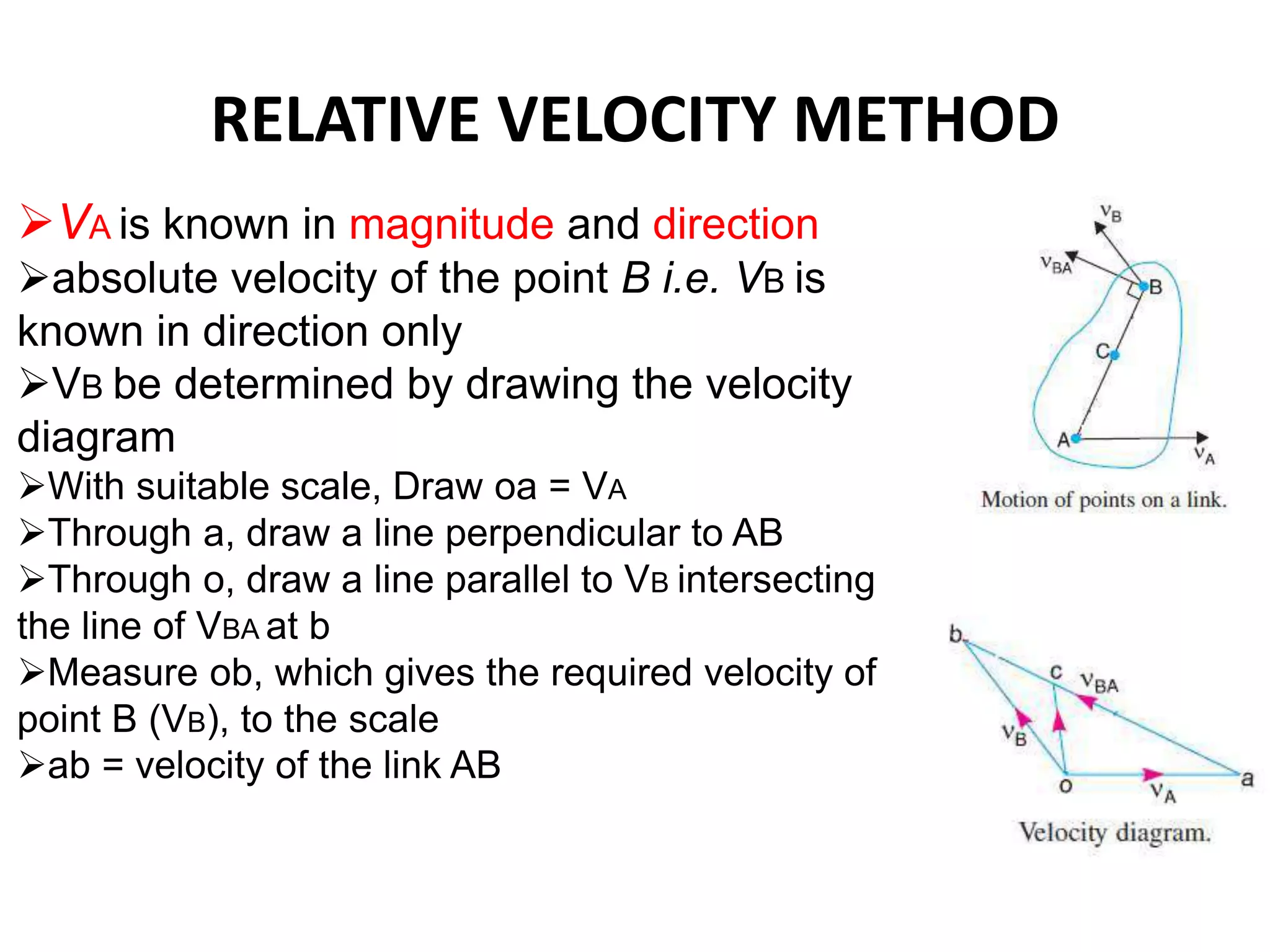 RELATIVE VELOCITY METHOD
VA is known in magnitude and direction
absolute velocity of the point B i.e. VB is
known in direction only
VB be determined by drawing the velocity
diagram
With suitable scale, Draw oa = VA
Through a, draw a line perpendicular to AB
Through o, draw a line parallel to VB intersecting
the line of VBA at b
Measure ob, which gives the required velocity of
point B (VB), to the scale
ab = velocity of the link AB
 