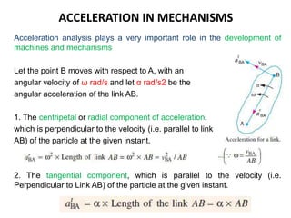 ACCELERATION IN MECHANISMS
Acceleration analysis plays a very important role in the development of
machines and mechanisms
Let the point B moves with respect to A, with an
angular velocity of ω rad/s and let α rad/s2 be the
angular acceleration of the link AB.
1. The centripetal or radial component of acceleration,
which is perpendicular to the velocity (i.e. parallel to link
AB) of the particle at the given instant.
2. The tangential component, which is parallel to the velocity (i.e.
Perpendicular to Link AB) of the particle at the given instant.
 