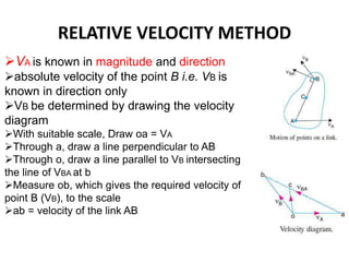 RELATIVE VELOCITY METHOD
VA is known in magnitude and direction
absolute velocity of the point B i.e. VB is
known in direction only
VB be determined by drawing the velocity
diagram
With suitable scale, Draw oa = VA
Through a, draw a line perpendicular to AB
Through o, draw a line parallel to VB intersecting
the line of VBA at b
Measure ob, which gives the required velocity of
point B (VB), to the scale
ab = velocity of the link AB
 