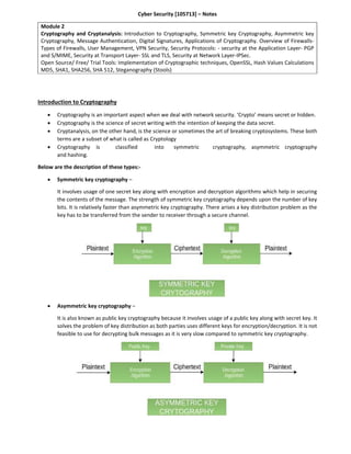 Cyber Security [105713] – Notes
Module 2
Cryptography and Cryptanalysis: Introduction to Cryptography, Symmetric key Cryptography, Asymmetric key
Cryptography, Message Authentication, Digital Signatures, Applications of Cryptography. Overview of Firewalls-
Types of Firewalls, User Management, VPN Security, Security Protocols: - security at the Application Layer- PGP
and S/MIME, Security at Transport Layer- SSL and TLS, Security at Network Layer-IPSec.
Open Source/ Free/ Trial Tools: Implementation of Cryptographic techniques, OpenSSL, Hash Values Calculations
MD5, SHA1, SHA256, SHA 512, Steganography (Stools)
Introduction to Cryptography
 Cryptography is an important aspect when we deal with network security. ‘Crypto’ means secret or hidden.
 Cryptography is the science of secret writing with the intention of keeping the data secret.
 Cryptanalysis, on the other hand, is the science or sometimes the art of breaking cryptosystems. These both
terms are a subset of what is called as Cryptology
 Cryptography is classified into symmetric cryptography, asymmetric cryptography
and hashing.
Below are the description of these types:-
 Symmetric key cryptography –
It involves usage of one secret key along with encryption and decryption algorithms which help in securing
the contents of the message. The strength of symmetric key cryptography depends upon the number of key
bits. It is relatively faster than asymmetric key cryptography. There arises a key distribution problem as the
key has to be transferred from the sender to receiver through a secure channel.
 Asymmetric key cryptography –
It is also known as public key cryptography because it involves usage of a public key along with secret key. It
solves the problem of key distribution as both parties uses different keys for encryption/decryption. It is not
feasible to use for decrypting bulk messages as it is very slow compared to symmetric key cryptography.
 