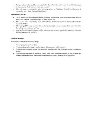  During any data exchange, IPSec uses a public key that helps in the safe transfer of confidential data, as
a result securing the keys ensures safe data transfer.
 IPSec only requires modifications to the operating system, so IPSec based Virtual Private Networks do
not need to worry about the type of application.
Disadvantages of IPSec:
 One of the greatest disadvantages of IPSec is its wide access range, giving access to a single device of
IPSec based network, can give privileges for other devices too.
 IPSec causes some compatibility issues with software if software developers do not adhere to the
standards of IPSec.
 IPSec has high C.P.U usage when the data packet size is small, the performance of the network diminishes
due to large overhead used by IPSec.
 Security of certain algorithms used in IPSec is a concern, if someone uses broken algorithm, the server
will be at a greater risk of a hack.
Uses of IP Security –
IPsec can be used to do the following things:
 To encrypt application layer data.
 To provide security for routers sending routing data across the public internet.
 To provide authentication without encryption, like to authenticate that the data originates from a known
sender.
 To protect network data by setting up circuits using IPsec tunnelling in which all data is being sent
between the two endpoints is encrypted, as with a Virtual Private Network (VPN) connection.
 