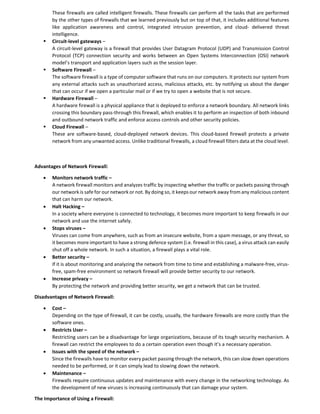 These firewalls are called intelligent firewalls. These firewalls can perform all the tasks that are performed
by the other types of firewalls that we learned previously but on top of that, it includes additional features
like application awareness and control, integrated intrusion prevention, and cloud- delivered threat
intelligence.
 Circuit-level gateways –
A circuit-level gateway is a firewall that provides User Datagram Protocol (UDP) and Transmission Control
Protocol (TCP) connection security and works between an Open Systems Interconnection (OSI) network
model’s transport and application layers such as the session layer.
 Software Firewall –
The software firewall is a type of computer software that runs on our computers. It protects our system from
any external attacks such as unauthorized access, malicious attacks, etc. by notifying us about the danger
that can occur if we open a particular mail or if we try to open a website that is not secure.
 Hardware Firewall –
A hardware firewall is a physical appliance that is deployed to enforce a network boundary. All network links
crossing this boundary pass-through this firewall, which enables it to perform an inspection of both inbound
and outbound network traffic and enforce access controls and other security policies.
 Cloud Firewall –
These are software-based, cloud-deployed network devices. This cloud-based firewall protects a private
network from any unwanted access. Unlike traditional firewalls, a cloud firewall filters data at the cloud level.
Advantages of Network Firewall:
 Monitors network traffic –
A network firewall monitors and analyzes traffic by inspecting whether the traffic or packets passing through
our network is safe for our network or not. By doing so, it keeps our network away from any malicious content
that can harm our network.
 Halt Hacking –
In a society where everyone is connected to technology, it becomes more important to keep firewalls in our
network and use the internet safely.
 Stops viruses –
Viruses can come from anywhere, such as from an insecure website, from a spam message, or any threat, so
it becomes more important to have a strong defence system (i.e. firewall in this case), a virus attack can easily
shut off a whole network. In such a situation, a firewall plays a vital role.
 Better security –
If it is about monitoring and analyzing the network from time to time and establishing a malware-free, virus-
free, spam-free environment so network firewall will provide better security to our network.
 Increase privacy –
By protecting the network and providing better security, we get a network that can be trusted.
Disadvantages of Network Firewall:
 Cost –
Depending on the type of firewall, it can be costly, usually, the hardware firewalls are more costly than the
software ones.
 Restricts User –
Restricting users can be a disadvantage for large organizations, because of its tough security mechanism. A
firewall can restrict the employees to do a certain operation even though it’s a necessary operation.
 Issues with the speed of the network –
Since the firewalls have to monitor every packet passing through the network, this can slow down operations
needed to be performed, or it can simply lead to slowing down the network.
 Maintenance –
Firewalls require continuous updates and maintenance with every change in the networking technology. As
the development of new viruses is increasing continuously that can damage your system.
The Importance of Using a Firewall:
 