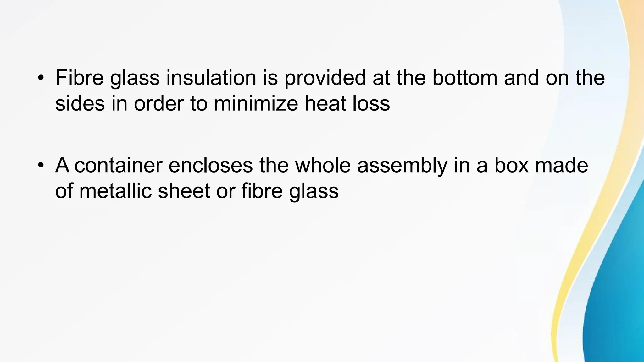 • Fibre glass insulation is provided at the bottom and on the
sides in order to minimize heat loss
• A container encloses the whole assembly in a box made
of metallic sheet or fibre glass
 