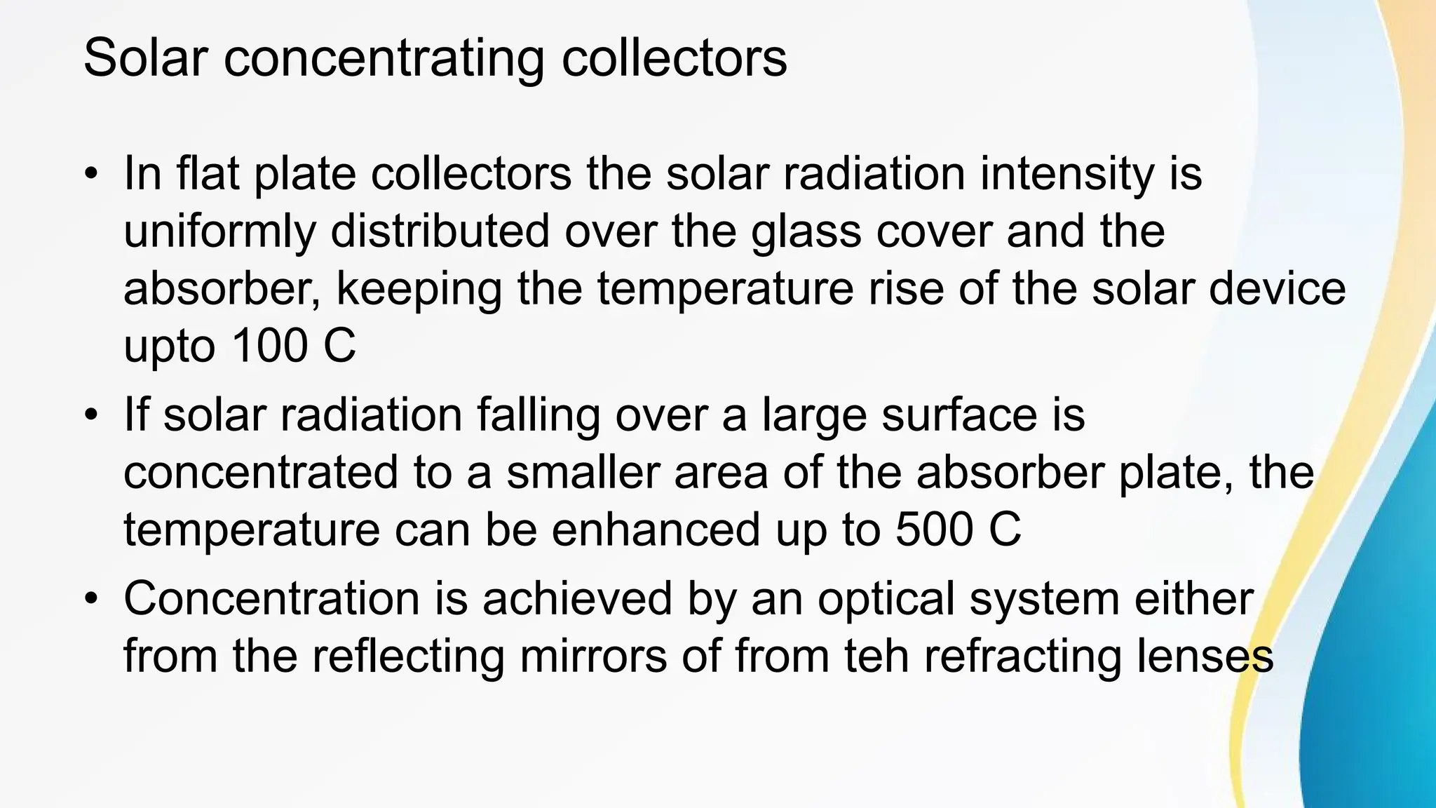 Solar concentrating collectors
• In flat plate collectors the solar radiation intensity is
uniformly distributed over the glass cover and the
absorber, keeping the temperature rise of the solar device
upto 100 C
• If solar radiation falling over a large surface is
concentrated to a smaller area of the absorber plate, the
temperature can be enhanced up to 500 C
• Concentration is achieved by an optical system either
from the reflecting mirrors of from teh refracting lenses
 