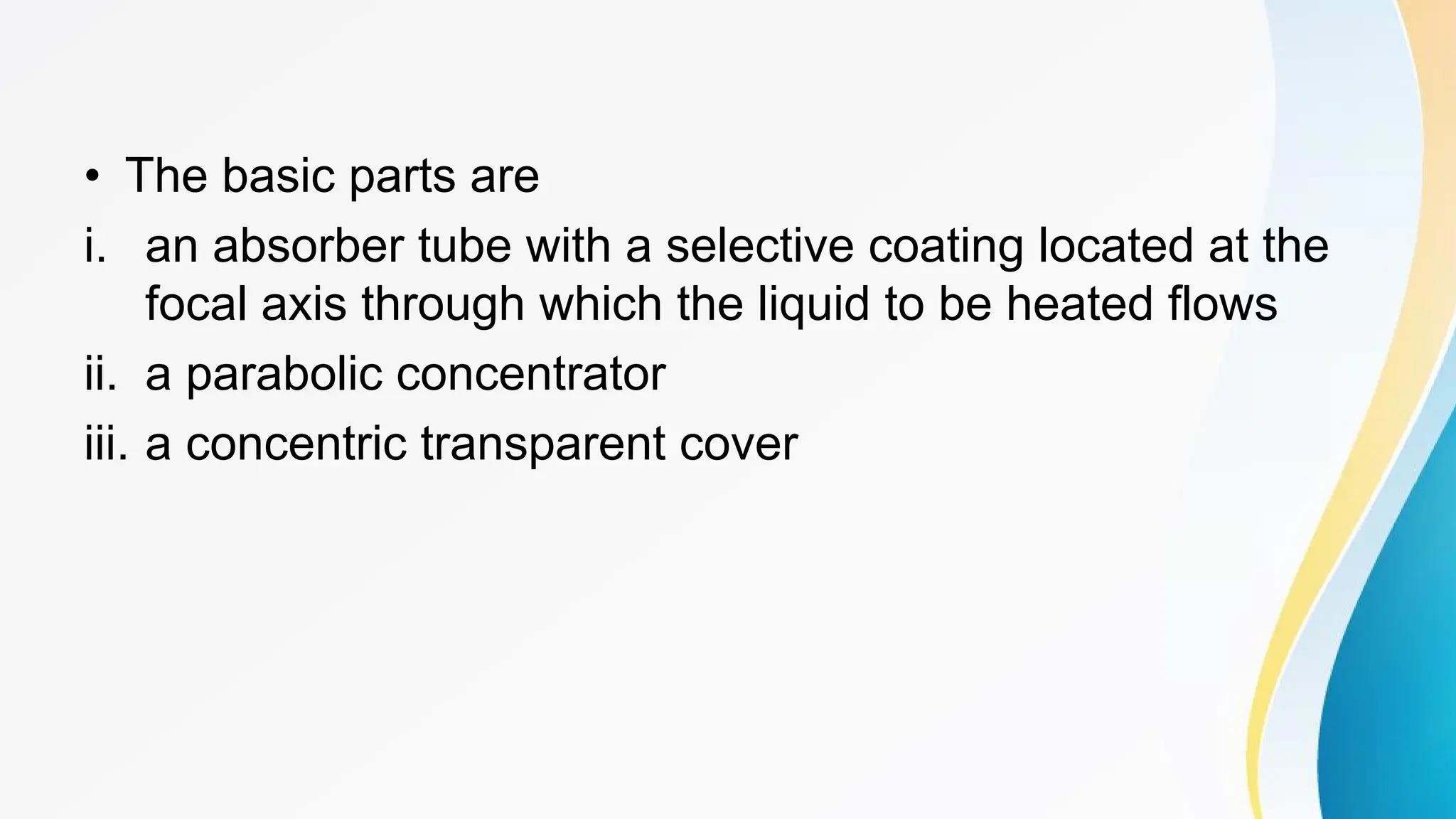 • The basic parts are
i. an absorber tube with a selective coating located at the
focal axis through which the liquid to be heated flows
ii. a parabolic concentrator
iii. a concentric transparent cover
 
