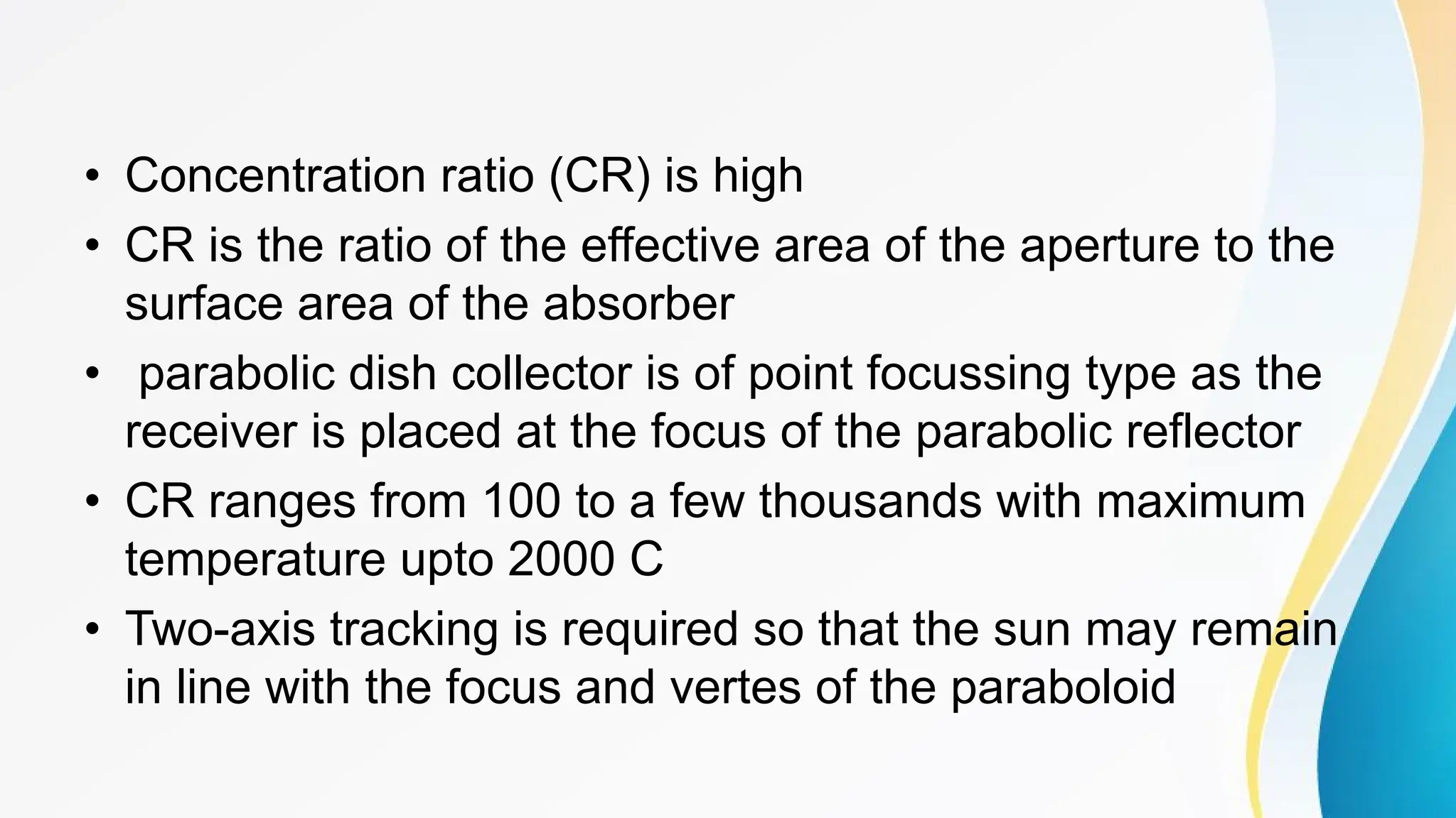 • Concentration ratio (CR) is high
• CR is the ratio of the effective area of the aperture to the
surface area of the absorber
• parabolic dish collector is of point focussing type as the
receiver is placed at the focus of the parabolic reflector
• CR ranges from 100 to a few thousands with maximum
temperature upto 2000 C
• Two-axis tracking is required so that the sun may remain
in line with the focus and vertes of the paraboloid
 