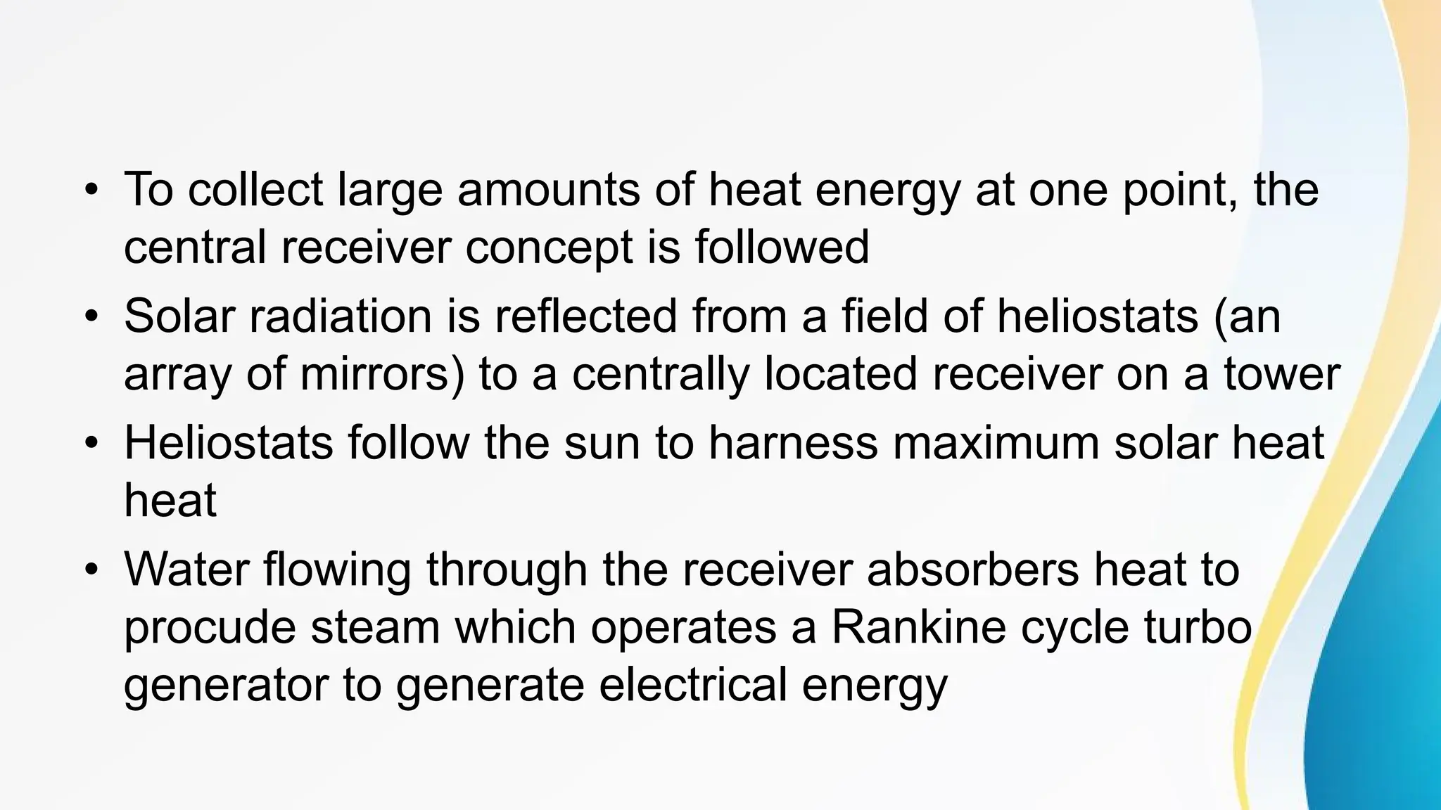 • To collect large amounts of heat energy at one point, the
central receiver concept is followed
• Solar radiation is reflected from a field of heliostats (an
array of mirrors) to a centrally located receiver on a tower
• Heliostats follow the sun to harness maximum solar heat
heat
• Water flowing through the receiver absorbers heat to
procude steam which operates a Rankine cycle turbo
generator to generate electrical energy
 