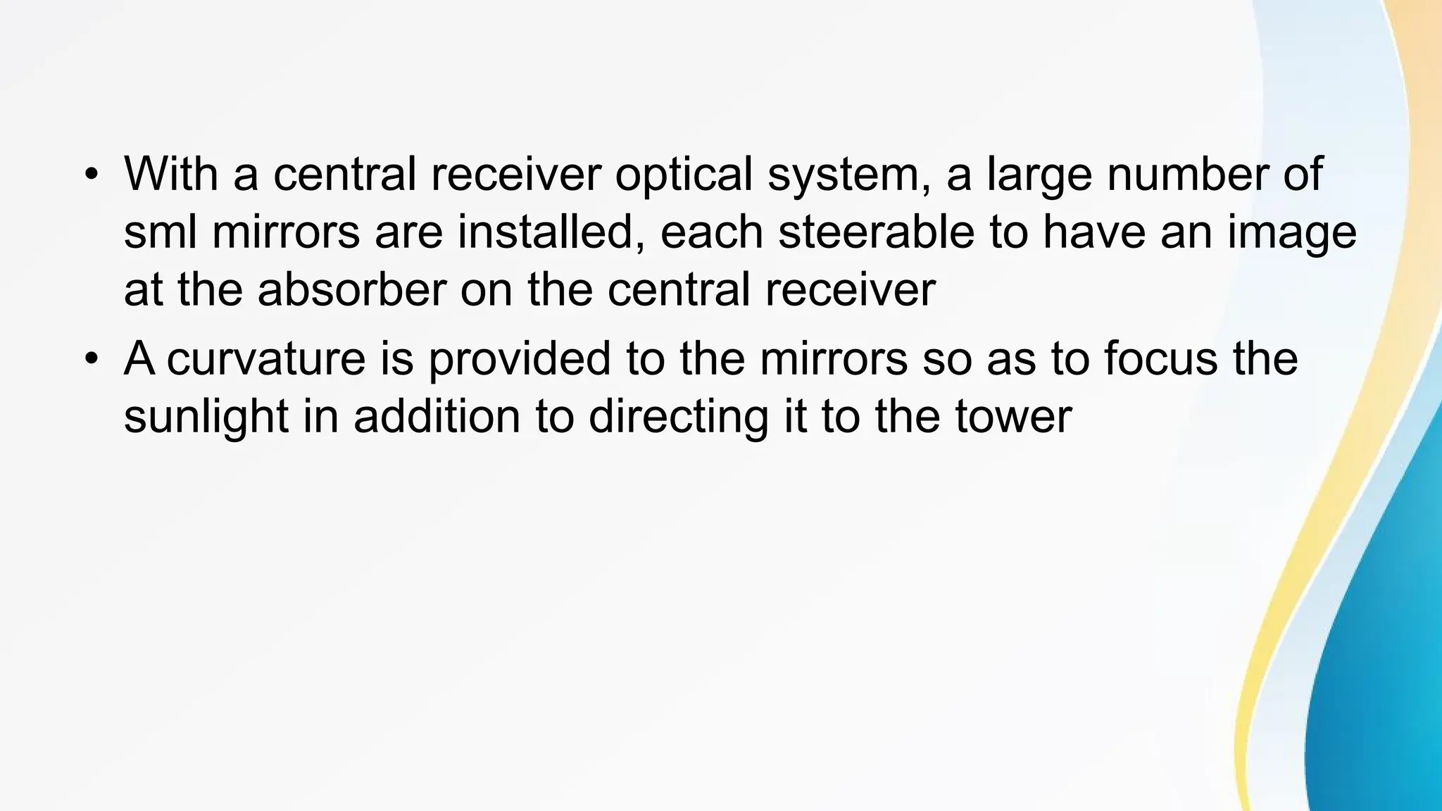 • With a central receiver optical system, a large number of
sml mirrors are installed, each steerable to have an image
at the absorber on the central receiver
• A curvature is provided to the mirrors so as to focus the
sunlight in addition to directing it to the tower
 